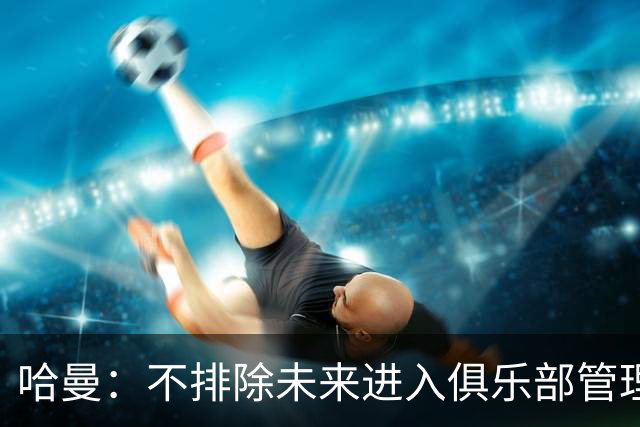 哈曼：不排除未来进入俱乐部管理层，但目前还没人邀请我