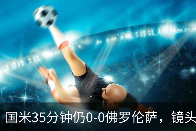 国米35分钟仍0-0佛罗伦萨，镜头给到本场伤缺的劳塔罗