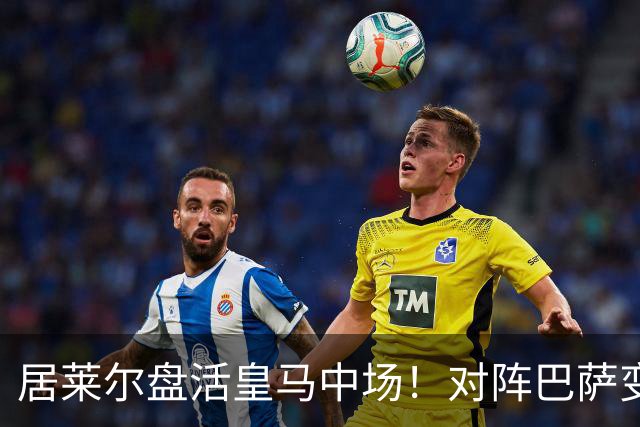 居莱尔盘活皇马中场！对阵巴萨变阵奏效，成为穆帅新组织核心