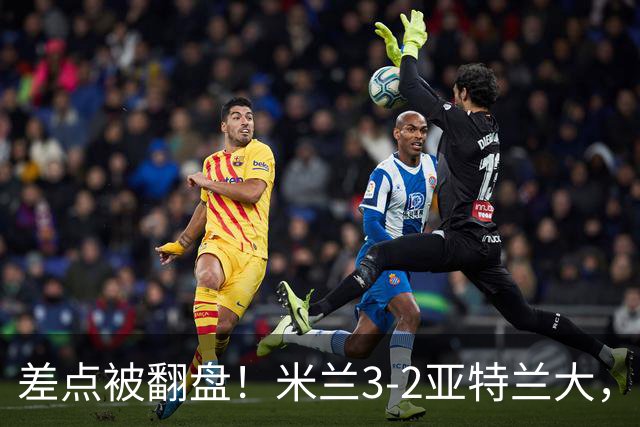 差点被翻盘！米兰3-2亚特兰大，3-0领先怎么会手软