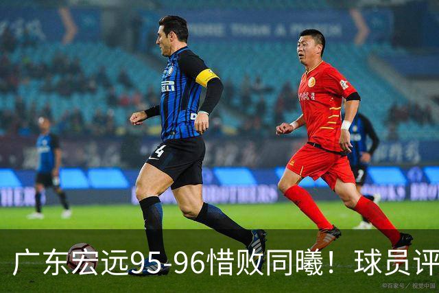 广东宏远95-96惜败同曦！球员评分：4人满分，2人良好，1人不合格