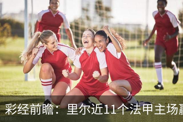 彩经前瞻：里尔近11个法甲主场赢朗斯10场，携三连胜火力来袭