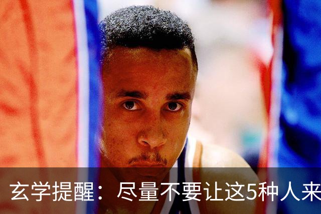 玄学提醒：尽量不要让这5种人来你家，不是迷信，是智慧远见