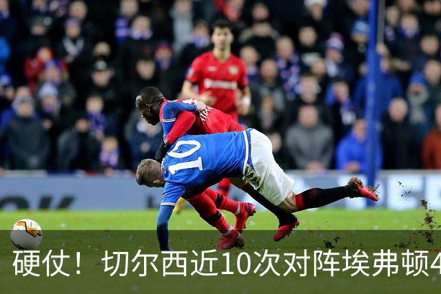 硬仗！切尔西近10次对阵埃弗顿4胜3平3负，上次交手0-3落败