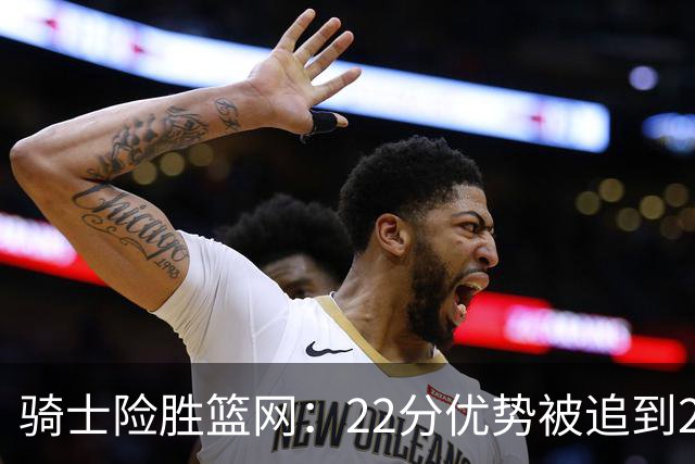 骑士险胜篮网：22分优势被追到2分，哈登8中1暴露争冠隐患