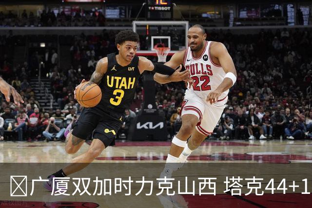 🏀广厦双加时力克山西 塔克44+12+9 孙铭徽29+6 胡金秋20+12