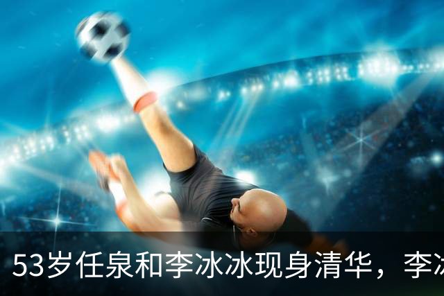 53岁任泉和李冰冰现身清华，李冰冰把头靠在他肩膀上