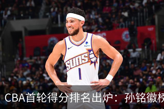 CBA首轮得分排名出炉：孙铭徽榜首，周琦第4，徐杰第8，贺希宁第11